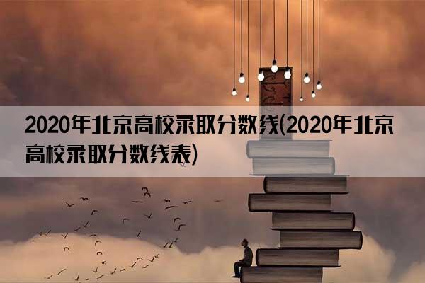 2020年北京高校录取分数线(2020年北京高校录取分数线表)