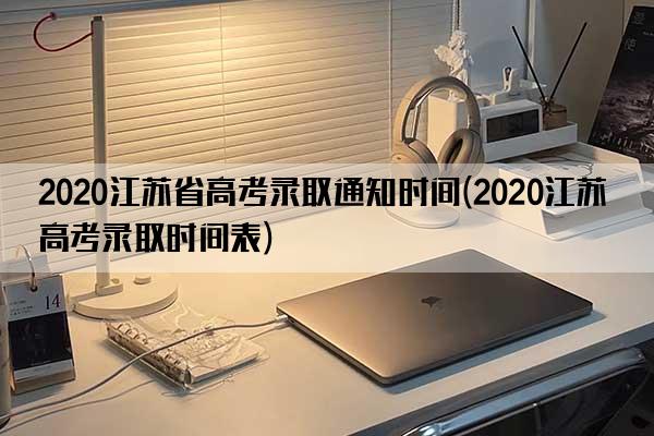 2020江苏省高考录取通知时间(2020江苏高考录取时间表)